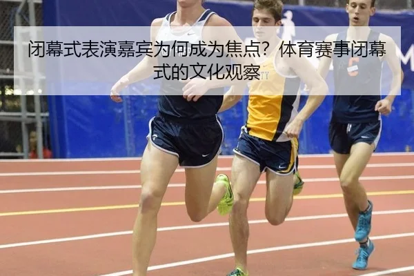 闭幕式表演嘉宾为何成为焦点？体育赛事闭幕式的文化观察